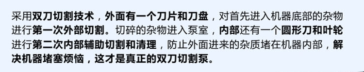 獨有的雙刀設(shè)計，外刀與刀盤對雜物進行第一次切割，內(nèi)部設(shè)計圓形刀和葉輪對進入泵內(nèi)的雜物進行第二道輔助切割與清理，利于雜物抽出，機器不易堵塞